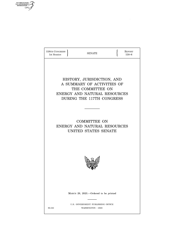 handle is hein.congrecreports/crptxafgp0001 and id is 1 raw text is: AUTHENTICATED
...GOVERNMENT~


118TH CONGRESS       SENATE             REPORT
1st Session          S                  118-6





        HISTORY,  JURISDICTION,   AND
        A SUMMARY OF ACTIVITIES OF
             THE  COMMITTEE ON
     ENERGY   AND  NATURAL RESOURCES
        DURING   THE  117TH CONGRESS




               COMMITTEE ON
     ENERGY   AND  NATURAL RESOURCES
           UNITED   STATES  SENATE














           MARCH 29, 2023.-Ordered to be printed

           U.S. GOVERNMENT PUBLISHING OFFICE
 39-010           WASHINGTON :2023


