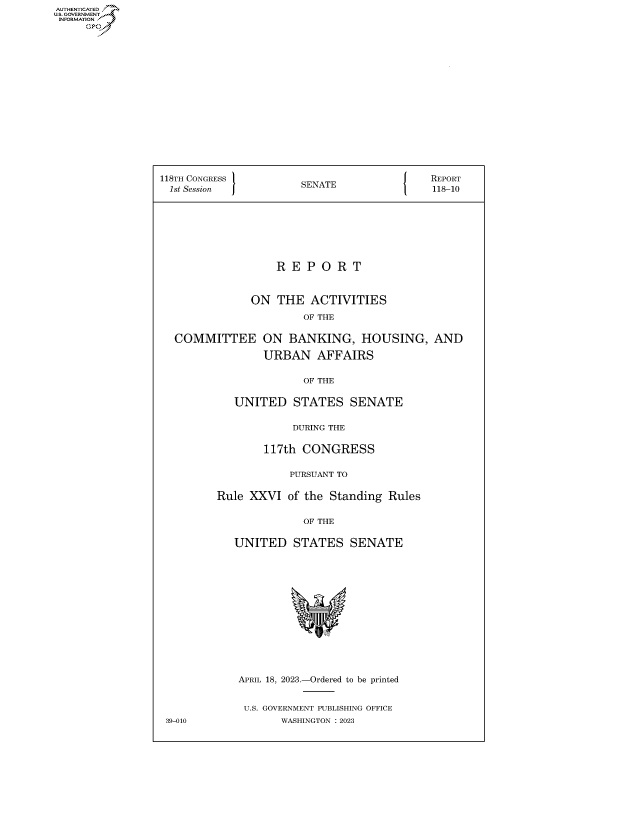 handle is hein.congrecreports/crptxafhn0001 and id is 1 raw text is: AUTHENTICATED
...GOVERNMENT~


118TH CONGRESS         SENATE              REPORT
1st Session            SA                   118-10








                   R E P  O R  T


               ON  THE  ACTIVITIES
                       OF THE

  COMMITTEE ON BANKING, HOUSING, AND

                 URBAN   AFFAIRS

                       OF THE

            UNITED   STATES   SENATE

                     DURING THE

                 117th CONGRESS

                     PURSUANT TO

         Rule XXVI  of the Standing Rules

                       OF THE

            UNITED   STATES   SENATE














            APRIL 18, 2023.-Ordered to be printed


            U.S. GOVERNMENT PUBLISHING OFFICE
 39-010            WASHINGTON :2023


