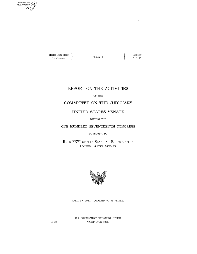 handle is hein.congrecreports/crptxafho0001 and id is 1 raw text is: AUTHENTICATED
U.GOVERNMENT
INFORMATION .
     Ops


118TH CONGRESS           SENATE                REPORT
  1st Session                             1    118-11











           REPORT ON THE ACTIVITIES

                         OF THE


         COMMITTEE ON THE JUDICIARY


             UNITED STATES SENATE

                       DURING THE


       ONE  HUNDRED SEVENTEENTH CONGRESS

                       PURSUANT TO


        RULE XXVI  OF THE STANDING RULES OF THE
                 UNITED  STATES SENATE




















             APRIL 19, 2023.-ORDERED TO BE PRINTED





               U.S. GOVERNMENT PUBLISHING OFFICE
 39-010              WASHINGTON :2023


