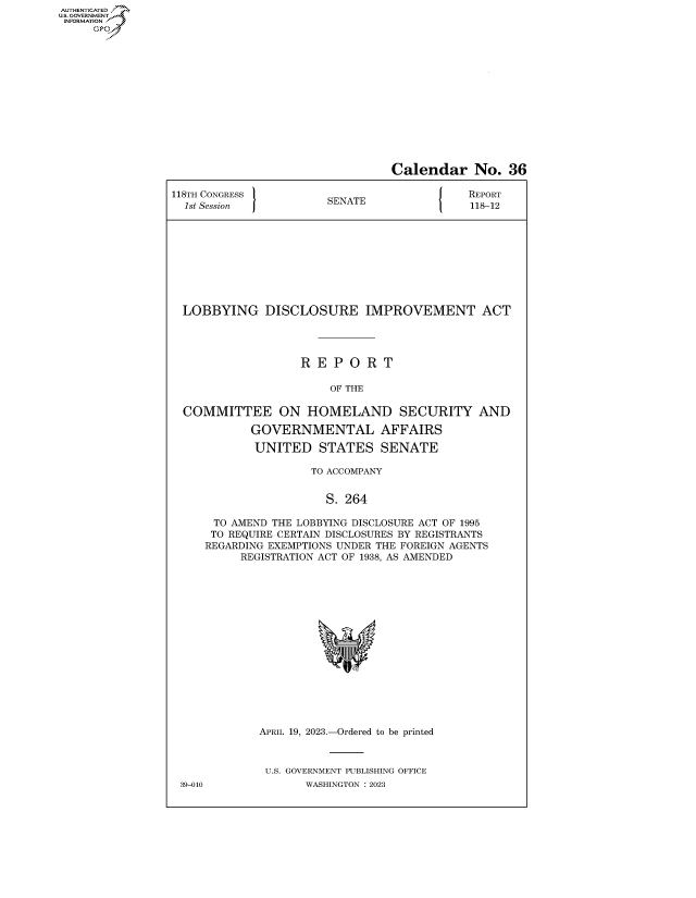 handle is hein.congrecreports/crptxafhp0001 and id is 1 raw text is: AUTHENTICATED
..GOVERNMENT~
INFORMATION
     Ops


                                 Calendar No. 36

118TH CONGRESS         SENATE                REPORT
  1st Session          S                     118-12










  LOBBYING DISCLOSURE IMPROVEMENT ACT




                   R  E P  O R  T

                        OF THE

  COMMITTEE ON HOMELAND SECURITY AND

            GOVERNMENTAL AFFAIRS

            UNITED STATES SENATE

                     TO ACCOMPANY


                       S. 264

      TO AMEND THE LOBBYING DISCLOSURE ACT OF 1995
      TO REQUIRE CERTAIN DISCLOSURES BY REGISTRANTS
      REGARDING EXEMPTIONS UNDER THE FOREIGN AGENTS
          REGISTRATION ACT OF 1938, AS AMENDED

















             APRIL 19, 2023.-Ordered to be printed



             U.S. GOVERNMENT PUBLISHING OFFICE
 39-010             WASHINGTON :2023


