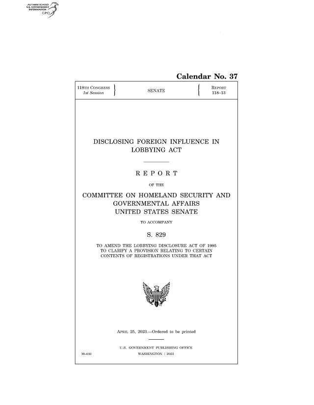 handle is hein.congrecreports/crptxafhq0001 and id is 1 raw text is: AUTHENTICATED
..GOVERNMENT~


                                 Calendar No. 37

118TH CONGRESS         SENATE               REPORT
  1st Session          S                    118-13










     DISCLOSING FOREIGN INFLUENCE IN

                  LOBBYING ACT




                  R   E P O  R T

                        OF THE

  COMMITTEE ON HOMELAND SECURITY AND

            GOVERNMENTAL AFFAIRS

            UNITED STATES SENATE

                     TO ACCOMPANY


                       S. 829

      TO AMEND THE LOBBYING DISCLOSURE ACT OF 1995
        TO CLARIFY A PROVISION RELATING TO CERTAIN
        CONTENTS OF REGISTRATIONS UNDER THAT ACT
















             APRIL 25, 2023.-Ordered to be printed


             U.S. GOVERNMENT PUBLISHING OFFICE
 39-010             WASHINGTON :2023


