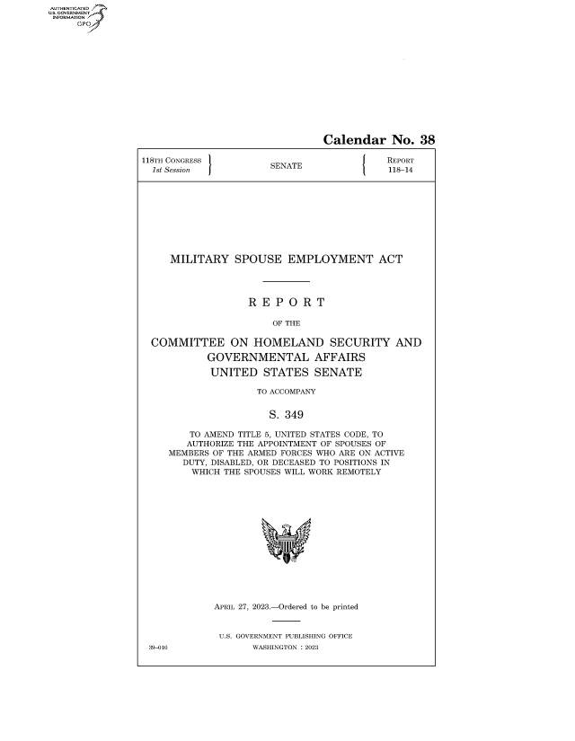 handle is hein.congrecreports/crptxafhr0001 and id is 1 raw text is: AUTHENTICATED
..GOVERNMENT~
INFORMATION
     Ops


                                 Calendar No. 38

118TH CONGRESS         SENATE                REPORT
  1st Session          S                     118-14










     MILITARY SPOUSE EMPLOYMENT ACT




                   R  E P  O R  T

                        OF THE

  COMMITTEE ON HOMELAND SECURITY AND

            GOVERNMENTAL AFFAIRS

            UNITED STATES SENATE

                     TO ACCOMPANY


                       S. 349

         TO AMEND TITLE 5, UNITED STATES CODE, TO
         AUTHORIZE THE APPOINTMENT OF SPOUSES OF
     MEMBERS OF THE ARMED FORCES WHO ARE ON ACTIVE
       DUTY, DISABLED, OR DECEASED TO POSITIONS IN
         WHICH THE SPOUSES WILL WORK REMOTELY















             APRIL 27, 2023.-Ordered to be printed


             U.S. GOVERNMENT PUBLISHING OFFICE
 39-010             WASHINGTON :2023


