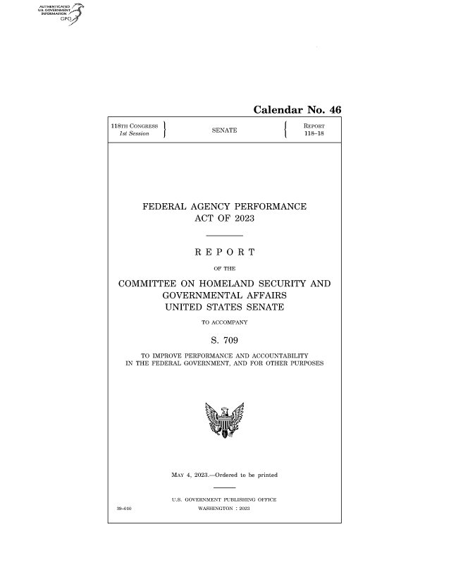 handle is hein.congrecreports/crptxafhv0001 and id is 1 raw text is: AUTHENTICATED
..GOVERNMENT~


                                Calendar No. 46

118TH CONGRESS           A                 REPORT
  1st Session         SENATE               118-18


FEDERAL


AGENCY PERFORMANCE
ACT   OF  2023


                 R  E P O  R T

                      OF THE

COMMITTEE ON HOMELAND SECURITY AND
          GOVERNMENTAL AFFAIRS
          UNITED STATES SENATE

                   TO ACCOMPANY


                     S. 709

     TO IMPROVE PERFORMANCE AND ACCOUNTABILITY
  IN THE FEDERAL GOVERNMENT, AND FOR OTHER PURPOSES















            MAY 4, 2023.-Ordered to be printed


            U.S. GOVERNMENT PUBLISHING OFFICE
39-010            WASHINGTON :2023


