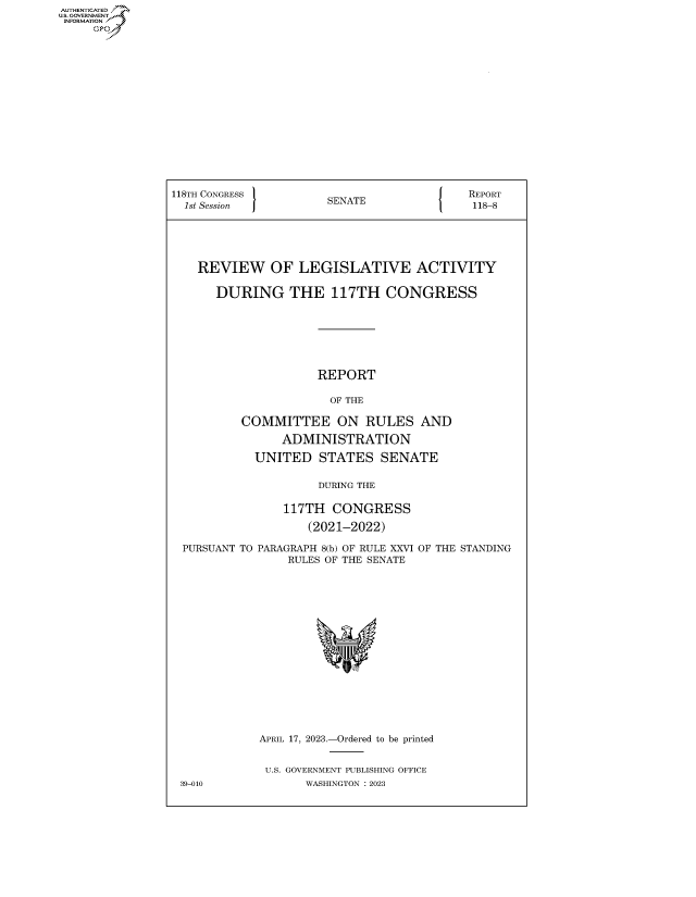 handle is hein.congrecreports/crptxafib0001 and id is 1 raw text is: AUTHENTICATED
...GOVERNMENT~


118TH CONGRESS        SENATE              REPORT
  1st Session         S                    118-8





    REVIEW OF LEGISLATIVE ACTIVITY

      DURING THE 117TH CONGRESS







                     REPORT

                       OF THE

          COMMITTEE ON RULES AND

                ADMINISTRATION

            UNITED   STATES   SENATE

                     DURING THE

                117TH  CONGRESS

                   (2021-2022)


PURSUANT TO PARAGRAPH 8(b) OF RULE XXVI
               RULES OF THE SENATE


OF THE STANDING


APRIL 17, 2023.-Ordered to be printed


U.S. GOVERNMENT PUBLISHING OFFICE
       WASHINGTON :2023


39-010


