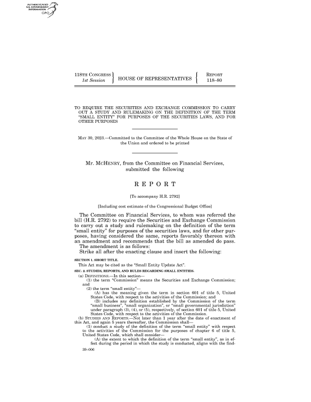 handle is hein.congrecreports/crptxafjj0001 and id is 1 raw text is: AUTHENTICATED
U.GOVERNMENT
INFORMATION .














                     118TH  CONGRESS                                           REPORT
                         1st Session    HOUSE OF REPRESENTATIVES               118-80





                     TO  REQUIRE  THE  SECURITIES   AND  EXCHANGE   COMMISSION TO CARRY
                       OUT  A STUDY  AND   RULEMAKING ON THE DEFINITION OF THE TERM
                       SMALL  ENTITY  FOR  PURPOSES  OF  THE  SECURITIES  LAWS,  AND  FOR
                       OTHER  PURPOSES


                       MAY 30, 2023.-Committed to the Committee of the Whole House on the State of
                                         the Union and ordered to be printed



                          Mr.  MCHENRY,   from  the Committee   on Financial  Services,
                                            submitted  the  following


                                               R   E  P  O  R   T

                                               [To accompany H.R. 2792]

                                [Including cost estimate of the Congressional Budget Office]

                       The  Committee   on  Financial  Services, to whom  was  referred the
                     bill (H.R. 2792) to require the Securities and Exchange   Commission
                     to carry out  a study  and rulemaking   on  the definition of the term
                     small entity for purposes  of the securities laws, and for other pur-
                     poses, having  considered  the  same, reports  favorably thereon  with
                     an  amendment and recommends that the bill as amended do pass.
                       The  amendment is as follows:
                       Strike  all after the enacting clause and insert the following:

                     SECTION 1. SHORT TITLE.
                       This Act may be cited as the Small Entity Update Act.
                     SEC. 2. STUDIES, REPORTS, AND RULES REGARDING SMALL ENTITIES.
                       (a) DEFINITIONS.-In this section-
                           (1) the term Commission means the Securities and Exchange Commission;
                         and
                           (2) the term small entity-
                              (A) has the meaning given the term in section 601 of title 5, United
                            States Code, with respect to the activities of the Commission; and
                              (B) includes any definition established by the Commission of the term
                            small business, small organization, or small governmental jurisdiction
                            under paragraph (3), (4), or (5), respectively, of section 601 of title 5, United
                            States Code, with respect to the activities of the Commission.
                       (b) STUDIES AND REPORTS.-Not later than 1 year after the date of enactment of
                     this Act, and again 5 years thereafter, the Commission shall-
                           (1) conduct a study of the definition of the term small entity with respect
                         to the activities of the Commission for the purposes of chapter 6 of title 5,
                         United States Code, which shall consider-
                              (A) the extent to which the definition of the term small entity, as in ef-
                            fect during the period in which the study is conducted, aligns with the find-
                         39-006


