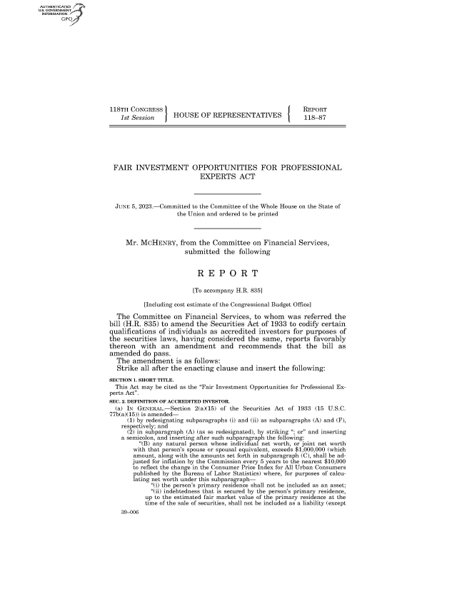 handle is hein.congrecreports/crptxafjq0001 and id is 1 raw text is: AUTHENTICATED
U.GOVERNMENT
INFORMATION .














                      118TH CONGRESS                                            REPORT
                         1st Session     HOUSE   OF  REPRESENTATIVES            118-87







                       FAIR   INVESTMENT OPPORTUNITIES FOR PROFESSIONAL
                                                 EXPERTS ACT



                       JUNE 5, 2023.-Committed to the Committee of the Whole House on the State of
                                          the Union and ordered to be printed



                          Mr.  MCHENRY, from the Committee on Financial Services,
                                            submitted   the  following


                                                R  E   P  O  R   T

                                                [To accompany H.R. 835]

                                [Including cost estimate of the Congressional Budget Office]

                        The  Committee   on Financial  Services, to whom   was  referred  the
                     bill (H.R. 835) to amend   the Securities Act  of 1933 to codify certain
                     qualifications of individuals  as accredited  investors for purposes  of
                     the  securities laws, having  considered  the  same,  reports favorably
                     thereon   with  an  amendment and recommends that the bill as
                     amended do pass.
                        The amendment is as follows:
                        Strike all after the enacting clause and  insert the following:
                     SECTION 1. SHORT TITLE.
                       This Act may be cited as the Fair Investment Opportunities for Professional Ex-
                     perts Act.
                     SEC. 2. DEFINITION OF ACCREDITED INVESTOR.
                       (a) IN GENERAL.-Section 2(a)(15) of the Securities Act of 1933 (15 U.S.C.
                       77b(a)(15)) is amended-
                           (1) by redesignating subparagraphs (i) and (ii) as subparagraphs (A) and (F),
                         respectively; and
                           (2) in subparagraph (A) (as so redesignated), by striking ; or and inserting
                         a semicolon, and inserting after such subparagraph the following:
                              (B) any natural person whose individual net worth, or joint net worth
                              with that person's spouse or spousal equivalent, exceeds $1,000,000 (which
                              amount, along with the amounts set forth in subparagraph (C), shall be ad-
                            justed for inflation by the Commission every 5 years to the nearest $10,000
                            to reflect the change in the Consumer Price Index for All Urban Consumers
                            published by the Bureau of Labor Statistics) where, for purposes of calcu-
                            lating net worth under this subparagraph-
                                  (i) the person's primary residence shall not be included as an asset;
                                  (ii) indebtedness that is secured by the person's primary residence,
                                up to the estimated fair market value of the primary residence at the
                                time of the sale of securities, shall not be included as a liability (except
                         39-006


