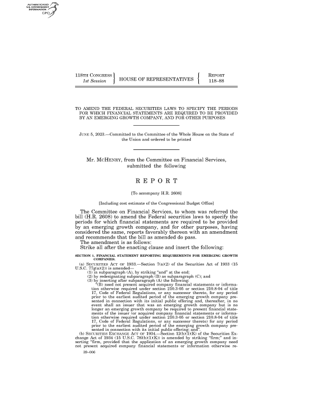 handle is hein.congrecreports/crptxafjr0001 and id is 1 raw text is: AUTHENTICATED
U.GOVERNMENT
INFORMATION .














                      118TH CONGRESS                                            REPORT
                         1st Session     HOUSE   OF  REPRESENTATIVES            118-88





                     TO  AMEND   THE  FEDERAL   SECURITIES   LAWS  TO  SPECIFY  THE  PERIODS
                       FOR  WHICH  FINANCIAL   STATEMENTS ARE REQUIRED TO BE PROVIDED
                       BY AN  EMERGING   GROWTH   COMPANY,   AND  FOR OTHER  PURPOSES



                       JUNE 5, 2023.-Committed to the Committee of the Whole House on the State of
                                          the Union and ordered to be printed



                          Mr.  MCHENRY, from the Committee on Financial Services,
                                            submitted   the  following


                                                R  E   P  O  R   T

                                              [To accompany H.R. 2608]

                                [Including cost estimate of the Congressional Budget Office]

                        The  Committee   on Financial  Services, to whom   was  referred  the
                     bill (H.R. 2608)  to amend  the  Federal securities laws  to specify the
                     periods  for which  financial statements   are required  to be provided
                     by  an  emerging   growth  company,   and  for other  purposes,  having
                     considered  the same,  reports favorably  thereon  with an  amendment
                     and  recommends that the bill   as amended do pass.
                        The amendment is as follows:
                        Strike all after the enacting clause and  insert the following:
                     SECTION 1. FINANCIAL STATEMENT REPORTING REQUIREMENTS FOR EMERGING GROWTH
                              COMPANIES.
                       (a) SECURITIES ACT OF 1933.-Section 7(a)(2) of the Securities Act of 1933 (15
                     U.S.C. 77g(a)(2)) is amended-
                           (1) in subparagraph (A), by striking and at the end;
                           (2) by redesignating subparagraph (B) as subparagraph (C); and
                           (3) by inserting after subparagraph (A) the following:
                              (B) need not present acquired company financial statements or informa-
                              tion otherwise required under section 210.3-05 or section 210.8-04 of title
                              17, Code of Federal Regulations, or any successor thereto, for any period
                              prior to the earliest audited period of the emerging growth company pre-
                              sented in connection with its initial public offering and, thereafter, in no
                              event shall an issuer that was an emerging growth company but is no
                              longer an emerging growth company be required to present financial state-
                              ments of the issuer (or acquired company financial statements or informa-
                              tion otherwise required under section 210.3-05 or section 210.8-04 of title
                              17, Code of Federal Regulations, or any successor thereto) for any period
                              prior to the earliest audited period of the emerging growth company pre-
                              sented in connection with its initial public offering; and.
                       (b) SECURITIES EXCHANGE ACT OF 1934.-Section 12(b)(1)(K) of the Securities Ex-
                     change Act of 1934 (15 U.S.C. 781(b)(1)(K)) is amended by striking firm; and in-
                     serting firm, provided that the application of an emerging growth company need
                     not present acquired company financial statements or information otherwise re-
                         39-006


