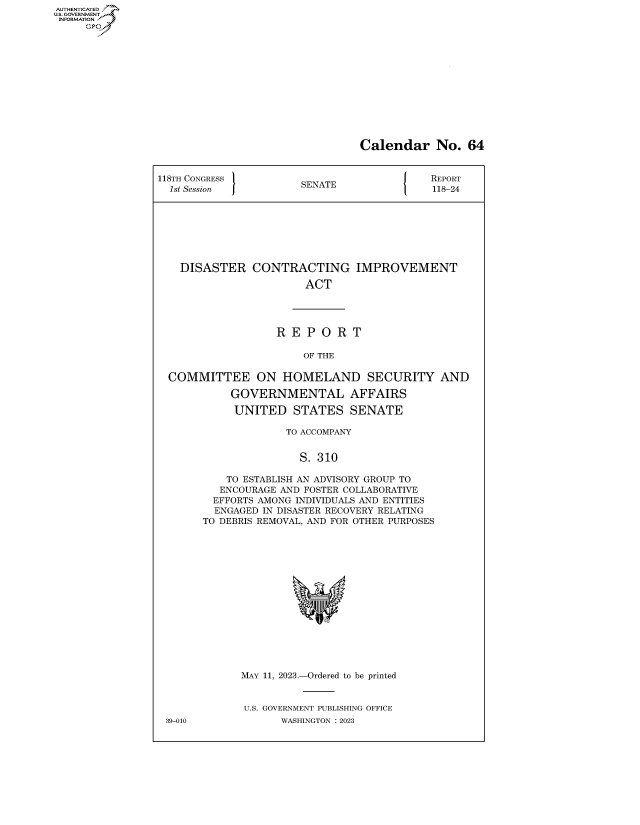handle is hein.congrecreports/crptxafke0001 and id is 1 raw text is: AUTHENTICATED
...GOVERNMENT~
INFORMATION
     Ops


Calendar No. 64


118TH CONGRESS         SENATE                REPORT
  1st Session          S                     118-24








    DISASTER   CONTRACTING IMPROVEMENT

                        ACT




                   R  E P  O R  T

                        OF THE

  COMMITTEE ON HOMELAND SECURITY AND

            GOVERNMENTAL AFFAIRS

            UNITED STATES SENATE

                     TO ACCOMPANY


                       S. 310

           TO ESTABLISH AN ADVISORY GROUP TO
           ENCOURAGE AND FOSTER COLLABORATIVE
         EFFORTS AMONG INDIVIDUALS AND ENTITIES
         ENGAGED IN DISASTER RECOVERY RELATING
       TO DEBRIS REMOVAL, AND FOR OTHER PURPOSES
















              MAY 11, 2023.-Ordered to be printed


              U.S. GOVERNMENT PUBLISHING OFFICE
 39-010             WASHINGTON :2023


