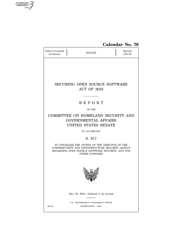 handle is hein.congrecreports/crptxafkl0001 and id is 1 raw text is: AUTHENTICATED
..GOVERNMENT~


                                Calendar No. 76

118TH CONGRESS         SENATE               REPORT
  1st Session          S                    118-32











     SECURING OPEN SOURCE SOFTWARE

                   ACT  OF  2023




                   R E  P O  R T

                       OF THE

  COMMITTEE ON HOMELAND SECURITY AND

            GOVERNMENTAL AFFAIRS

            UNITED STATES SENATE

                     TO ACCOMPANY


                       S. 917

     TO ESTABLISH THE DUTIES OF THE DIRECTOR OF THE
     CYBERSECURITY AND INFRASTRUCTURE SECURITY AGENCY
     REGARDING OPEN SOURCE SOFTWARE SECURITY, AND FOR
                   OTHER PURPOSES














             MAY 16, 2023.-Ordered to be printed


             U.S. GOVERNMENT PUBLISHING OFFICE
 39-010             WASHINGTON :2023


