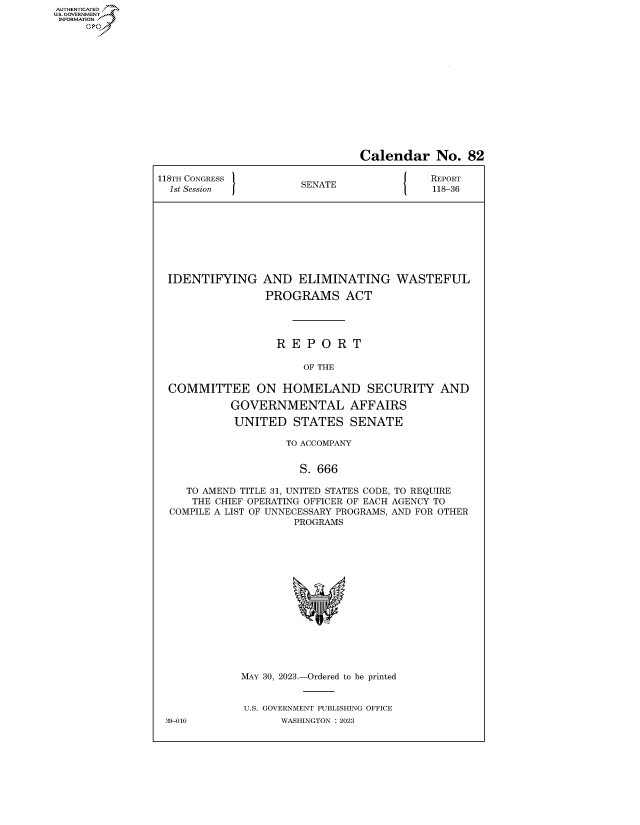 handle is hein.congrecreports/crptxafkp0001 and id is 1 raw text is: AUTHENTICATED
..GOVERNMENT~


                                Calendar No. 82

118TH CONGRESS           A                 REPORT
  1st Session          SENATE              118-36









  IDENTIFYING AND ELIMINATING WASTEFUL

                 PROGRAMS ACT




                   R E  P O R  T

                       OF THE

  COMMITTEE ON HOMELAND SECURITY AND

            GOVERNMENTAL AFFAIRS

            UNITED   STATES   SENATE

                    TO ACCOMPANY


                      S. 666

     TO AMEND TITLE 31, UNITED STATES CODE, TO REQUIRE
     THE CHIEF OPERATING OFFICER OF EACH AGENCY TO
  COMPILE A LIST OF UNNECESSARY PROGRAMS, AND FOR OTHER
                      PROGRAMS
















             MAY 30, 2023.-Ordered to be printed


             U.S. GOVERNMENT PUBLISHING OFFICE
 39-010            WASHINGTON :2023


