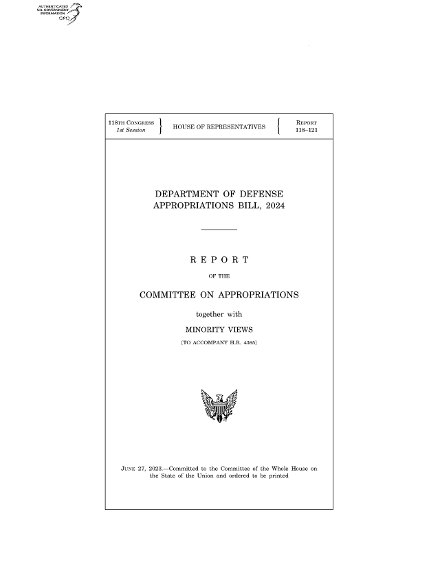handle is hein.congrecreports/crptxafle0001 and id is 1 raw text is: AUTHENTICATED
U.GOVERNMENT
INFORMATION
      Ops


118Ts SesGRESS  HOUSE OF REPRESENTATIVES  118-121









            DEPARTMENT OF DEFENSE

            APPROPRIATIONS BILL, 2024








                     R  E P  O  R T

                          OF THE


        COMMITTEE ON APPROPRIATIONS


                      together with

                    MINORITY   VIEWS

                    [TO ACCOMPANY H.R. 43651


JUNE 27, 2023.-Committed to the Committee of the Whole House on
       the State of the Union and ordered to be printed


