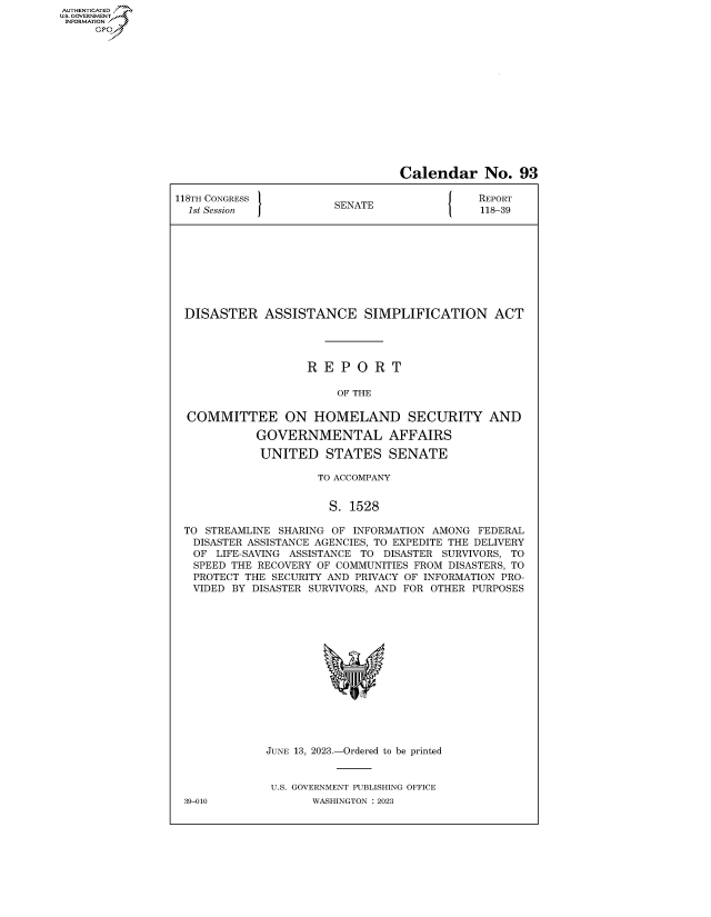 handle is hein.congrecreports/crptxaflw0001 and id is 1 raw text is: AUTHENTICATED
..GOVERNMENT~
INFORMATION
     Ops


                                  Calendar No. 93

118TH CONGRESS          SENATE                REPORT
  1st Session           S                     118-39









  DISASTER   ASSISTANCE SIMPLIFICATION ACT




                    R E  P O  R T

                        OF THE

  COMMITTEE ON HOMELAND SECURITY AND

            GOVERNMENTAL AFFAIRS

            UNITED STATES SENATE

                     TO ACCOMPANY


                       S. 1528

 TO  STREAMLINE SHARING OF INFORMATION AMONG FEDERAL
   DISASTER ASSISTANCE AGENCIES, TO EXPEDITE THE DELIVERY
   OF LIFE-SAVING ASSISTANCE TO DISASTER SURVIVORS, TO
   SPEED THE RECOVERY OF COMMUNITIES FROM DISASTERS, TO
   PROTECT THE SECURITY AND PRIVACY OF INFORMATION PRO-
   VIDED BY DISASTER SURVIVORS, AND FOR OTHER PURPOSES















              JUNE 13, 2023.-Ordered to be printed


              U.S. GOVERNMENT PUBLISHING OFFICE


39-010


WASHINGTON : 2023


