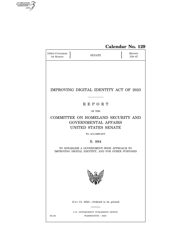 handle is hein.congrecreports/crptxafme0001 and id is 1 raw text is: AUTHENTICATED
..GOVERNMENT~


                               Calendar No. 129

118TH CONGRESS         SENATE               REPORT
  1st Session          S                    118-47











  IMPROVING DIGITAL IDENTITY ACT OF 2023




                   R  E P O  R T

                        OF THE

  COMMITTEE ON HOMELAND SECURITY AND

            GOVERNMENTAL AFFAIRS

            UNITED STATES SENATE

                     TO ACCOMPANY


                       S. 884

      TO ESTABLISH A GOVERNMENT-WIDE APPROACH TO
    IMPROVING DIGITAL IDENTITY, AND FOR OTHER PURPOSES


















             JULY 11, 2023.-Ordered to be printed


             U.S. GOVERNMENT PUBLISHING OFFICE
 39-010             WASHINGTON :2023


