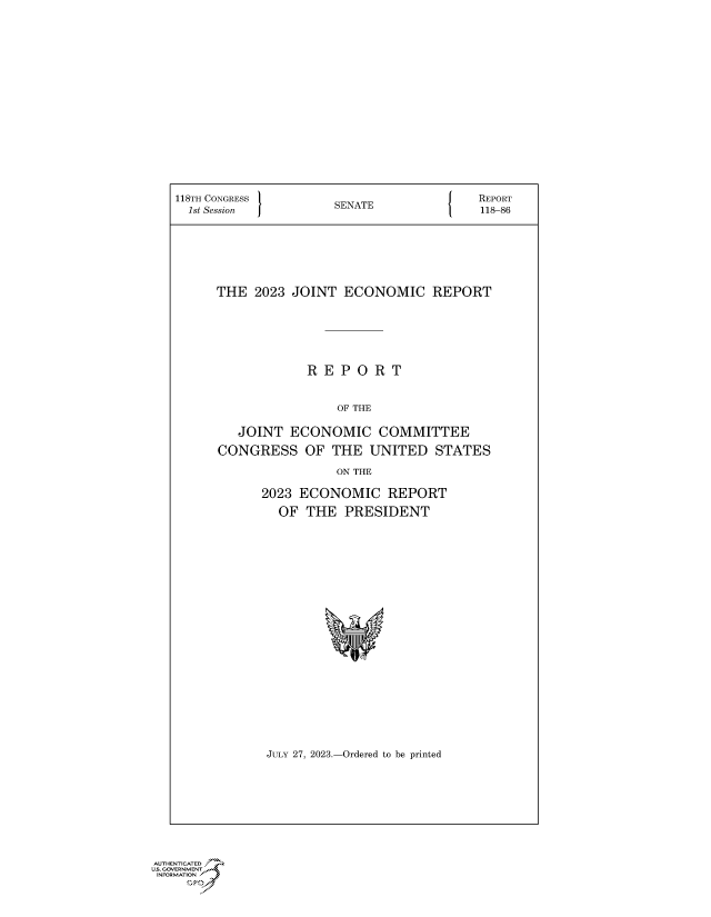 handle is hein.congrecreports/crptxafoo0001 and id is 1 raw text is: 















118TH CONGRESS       SENATE              REPORT
  1st Session        S                   118-86






      THE  2023 JOINT  ECONOMIC REPORT






                  R E P O  R T


                      OF THE

        JOINT  ECONOMIC COMMITTEE
      CONGRESS   OF  THE  UNITED   STATES
                      ON THE


2023 ECONOMIC REPORT
  OF  THE  PRESIDENT




















  JULY 27, 2023.-Ordered to be printed


AUTHENTICATED
US. GOVRNMEN?


