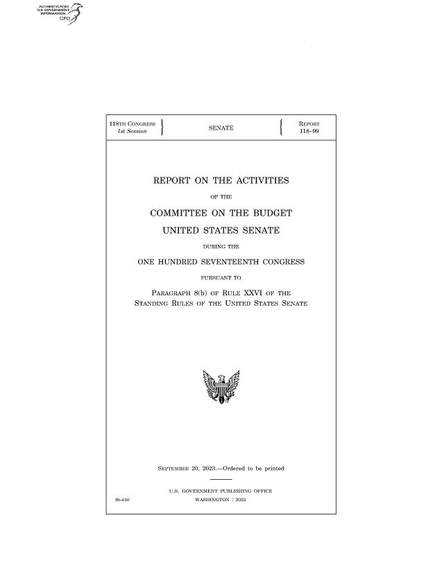 handle is hein.congrecreports/crptxafsm0001 and id is 1 raw text is: AUTHENTICATED
U.GOVERNMENT
INFORMATION .
     Ops


118TH CONGRESS           SENATE                REPORT
  1st Session            S                     118-99







           REPORT ON THE ACTIVITIES

                         OF THE


          COMMITTEE ON THE BUDGET


             UNITED STATES SENATE

                       DURING THE

       ONE  HUNDRED SEVENTEENTH CONGRESS

                       PURSUANT TO

          PARAGRAPH  8(b) OF RULE XXVI OF THE
      STANDING RULES  OF THE UNITED STATES SENATE


























            SEPTEMBER 20, 2023.-Ordered to be printed


               U.S. GOVERNMENT PUBLISHING OFFICE
 39-010              WASHINGTON :2023


