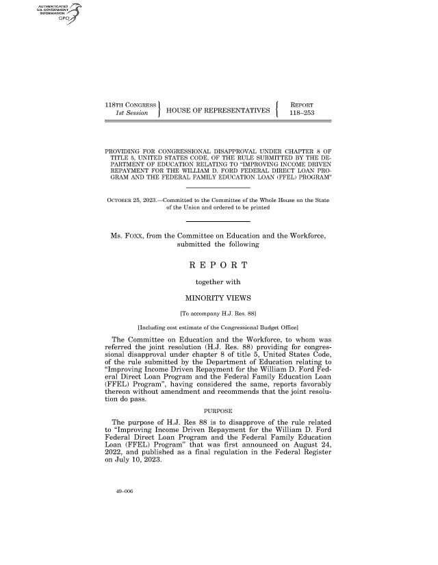 handle is hein.congrecreports/crptxafsw0001 and id is 1 raw text is: AUTHENTICATED
U.GOVERNMENT
INFORMATION .











                   118TH CONGRESS                                     REPORT
                      1st Session   HOUSE  OF REPRESENTATIVES         118-253




                   PROVIDING FOR CONGRESSIONAL   DISAPPROVAL UNDER  CHAPTER  8 OF
                   TITLE  5, UNITED STATES CODE, OF THE RULE SUBMITTED BY THE DE-
                   PARTMENT   OF EDUCATION  RELATING TO IMPROVING INCOME DRIVEN
                   REPAYMENT   FOR  THE WILLIAM D. FORD FEDERAL  DIRECT LOAN PRO-
                   GRAM   AND THE FEDERAL  FAMILY EDUCATION  LOAN (FFEL) PROGRAM


                   OCTOBER 25, 2023.-Committed to the Committee of the Whole House on the State
                                    of the Union and ordered to be printed



                    Ms. Foxx, from the Committee on Education and the Workforce,
                                       submitted the following


                                          R  E  P O  R  T

                                            together with

                                         MINORITY   VIEWS

                                       [To accompany H.J. Res. 88]

                            [Including cost estimate of the Congressional Budget Office]
                     The Committee  on Education and  the Workforce, to whom  was
                   referred the joint resolution (H.J. Res. 88) providing for congres-
                   sional disapproval under chapter 8 of title 5, United States Code,
                   of the rule submitted by the Department of Education relating to
                   Improving Income Driven Repayment  for the William D. Ford Fed-
                   eral Direct Loan Program and the Federal Family Education Loan
                   (FFEL) Program,  having considered the same, reports favorably
                   thereon without amendment  and recommends  that the joint resolu-
                   tion do pass.
                                              PURPOSE
                     The purpose of H.J. Res 88 is to disapprove of the rule related
                   to Improving Income Driven Repayment  for the William D. Ford
                   Federal Direct Loan Program  and the Federal Family  Education
                   Loan (FFEL)  Program  that was first announced on  August 24,
                   2022, and published as a final regulation in the Federal Register
                   on July 10, 2023.


49-006


