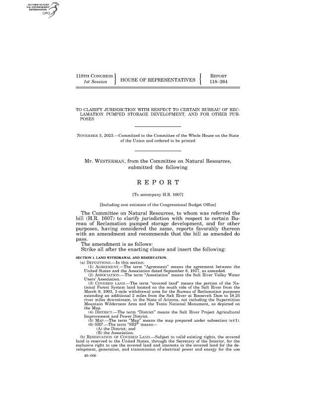 handle is hein.congrecreports/crptxaftf0001 and id is 1 raw text is: AUTHENTICATED
U.GOVERNMENT
INFORMATION .














                      118TH CONGRESS                                            REPORT
                         1st Session     HOUSE   OF  REPRESENTATIVES            118-264





                     TO  CLARIFY  JURISDICTION  WITH  RESPECT   TO CERTAIN  BUREAU   OF  REC-
                       LAMATION PUMPED STORAGE DEVELOPMENT, AND FOR OTHER PUR-
                       POSES


                       NOVEMBER 3, 2023.-Committed to the Committee of the Whole House on the State
                                         of the Union and ordered to be printed



                         Mr.  WESTERMAN, from the Committee on Natural Resources,
                                            submitted   the  following


                                                R  E   P  O  R   T

                                              [To accompany H.R. 1607]

                                [Including cost estimate of the Congressional Budget Office]

                        The  Committee   on Natural  Resources,  to whom   was  referred  the
                     bill (H.R.  1607) to  clarify jurisdiction with respect  to certain Bu-
                     reau  of Reclamation pumped storage development, and for other
                     purposes,   having  considered  the  same,  reports  favorably  thereon
                     with  an  amendment and recommends that the bill as amended do
                     pass.
                        The amendment is as follows:
                        Strike all after the enacting clause and  insert the following:
                     SECTION 1. LAND WITHDRAWAL AND RESERVATION.
                       (a) DEFINITIONS.-In this section:
                           (1) AGREEMENT.-The term Agreement means the agreement between the
                         United States and the Association dated September 6, 1917, as amended.
                           (2) ASSOCIATION.-The term Association means the Salt River Valley Water
                         Users' Association.
                           (3) COVERED LAND.-The term covered land means the portion of the Na-
                         tional Forest System land located on the south side of the Salt River from the
                         March 9, 1903, 1-mile withdrawal area for the Bureau of Reclamation purposes
                         extending an additional 2 miles from the Salt River at Roosevelt Dam to 18.25
                         river miles downstream, in the State of Arizona, not including the Superstition
                         Mountain Wilderness Area and the Tonto National Monument, as depicted on
                         the Map.
                           (4) DISTRICT.-The term District means the Salt River Project Agricultural
                         Improvement and Power District.
                           (5) MAP.-The term Map means the map prepared under subsection (e)(1).
                           (6) SRP.-The term SRP means-
                              (A) the District; and
                              (B) the Association.
                       (b) RESERVATION OF COVERED LAND.-Subject to valid existing rights, the covered
                     land is reserved to the United States, through the Secretary of the Interior, for the
                     exclusive right to use the covered land and interests in the covered land for the de-
                     velopment, generation, and transmission of electrical power and energy for the use
                         49-006


