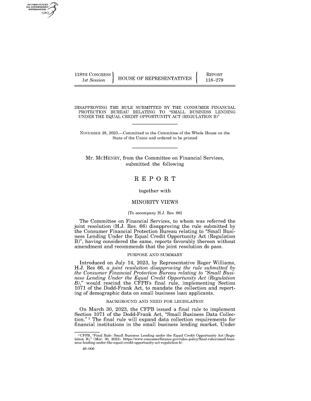 handle is hein.congrecreports/crptxaftv0001 and id is 1 raw text is: AUTHENTICATED
..GOVERNMENT
INFORMATION .











                    118TH CONGRESS                                      REPORT
                      1st Session    HOUSE  OF  REPRESENTATIVES         118-279




                   DISAPPROVING   THE RULE  SUBMITTED  BY  THE CONSUMER   FINANCIAL
                     PROTECTION   BUREAU   RELATING  TO  SMALL   BUSINESS  LENDING
                     UNDER  THE EQUAL CREDIT  OPPORTUNITY  ACT (REGULATION B)


                     NOVEMBER 28, 2023.-Committed to the Committee of the Whole House on the
                                   State of the Union and ordered to be printed


                        Mr. MCHENRY,   from the Committee  on Financial Services,
                                        submitted  the following


                                           R  E  P  O  R  T

                                             together with

                                          MINORITY VIEWS

                                          [To accompany H.J. Res. 66]
                     The  Committee  on Financial Services, to whom was  referred the
                   joint resolution (H.J. Res. 66) disapproving the rule submitted by
                   the Consumer  Financial Protection Bureau relating to Small Busi-
                   ness Lending  Under  the Equal Credit Opportunity Act (Regulation
                   B), having considered the same, reports favorably thereon without
                   amendment   and recommends   that the joint resolution do pass.
                                         PURPOSE AND  SUMMARY
                     Introduced  on July 14, 2023, by Representative Roger Williams,
                   H.J. Res  66, a joint resolution disapproving the rule submitted by
                   the Consumer  Financial Protection Bureau relating to Small Busi-
                   ness Lending  Under  the Equal Credit Opportunity Act (Regulation
                   B), would  rescind the CFPB's   final rule, implementing Section
                   1071  of the Dodd-Frank Act, to mandate  the collection and report-
                   ing of demographic data on small business loan applicants.
                                BACKGROUND   AND  NEED FOR LEGISLATION
                     On  March  30, 2023, the CFPB  issued a final rule to implement
                   Section 1071 of the Dodd-Frank  Act, Small Business Data  Collec-
                   tion. 1 The final rule will expand data collection requirements for
                   financial institutions in the small business lending market. Under

                     1CFPB, Final Rule: Small Business Lending under the Equal Credit Opportunity Act (Regu-
                   lation B), (Mar. 30, 2023). https://www.consumerfinance.gov/rules-policy/final-rules/small-busi-
                   ness-lending-under-the-equal-credit-opportunity-act-regulation-b/.
                       49-006


