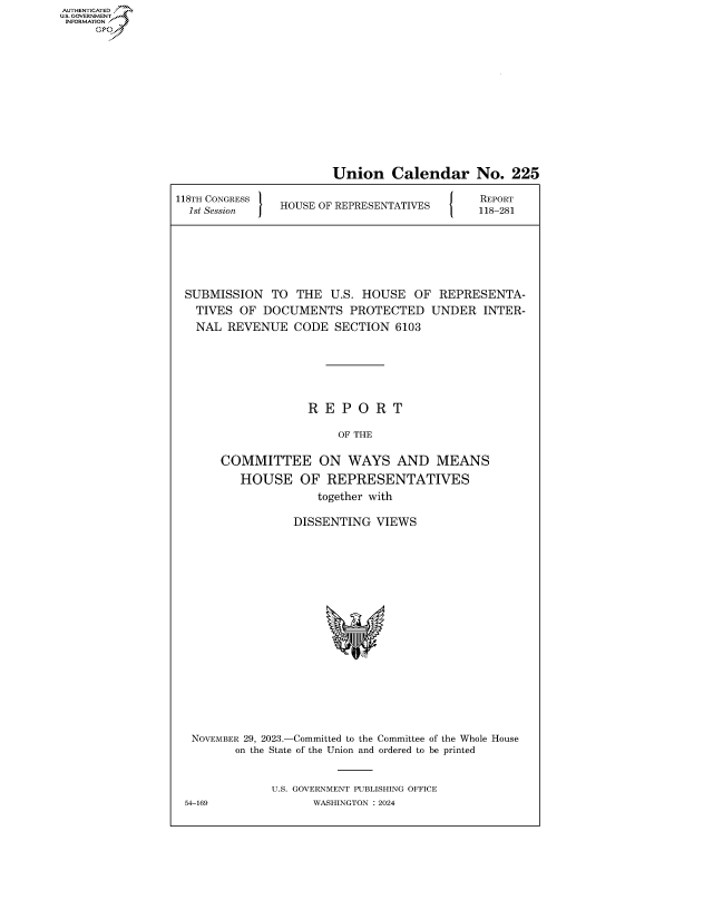 handle is hein.congrecreports/crptxafur0001 and id is 1 raw text is: AUTHENTICATED
..GOVERNMENT~
INFORMATION
     Ops


                        Union Calendar No. 225

118TH CONGRESS                           J    REPORT
  8st SessionS  HOUSE OF REPRESENTATIVES      118-281






  SUBMISSION  TO  THE  U.S. HOUSE   OF  REPRESENTA-
  TIVES   OF DOCUMENTS PROTECTED UNDER INTER-
  NAL   REVENUE   CODE  SECTION  6103





                    R  E P  O R  T

                         OF THE

       COMMITTEE ON WAYS AND MEANS
          HOUSE OF REPRESENTATIVES
                     together with

                  DISSENTING  VIEWS
















  NOVEMBER 29, 2023.-Committed to the Committee of the Whole House
         on the State of the Union and ordered to be printed


              U.S. GOVERNMENT PUBLISHING OFFICE
 54-169              WASHINGTON :2024


