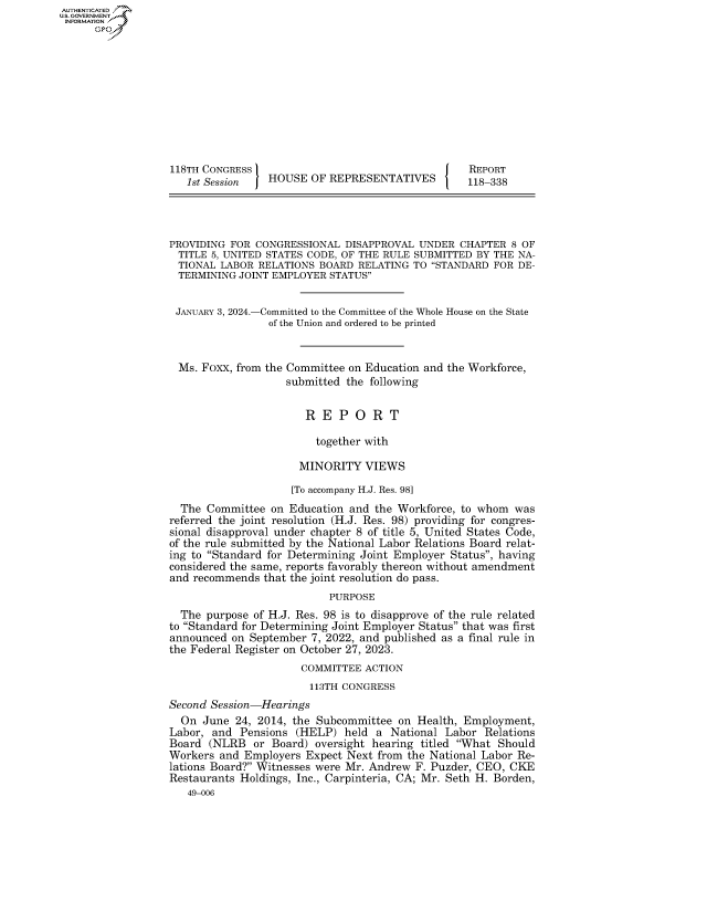 handle is hein.congrecreports/crptxafwg0001 and id is 1 raw text is: AUTHENTICATED
..GOVERNMENT
INFORMATION











                  118TH CONGRESS                                    REPORT
                     1st Session   HOUSE  OF REPRESENTATIVES        118-338




                  PROVIDING FOR  CONGRESSIONAL  DISAPPROVAL UNDER  CHAPTER 8 OF
                    TITLE 5, UNITED STATES CODE, OF THE RULE SUBMITTED BY THE NA-
                    TIONAL LABOR RELATIONS BOARD  RELATING TO STANDARD FOR DE-
                    TERMINING JOINT EMPLOYER STATUS


                    JANUARY 3, 2024.-Committed to the Committee of the Whole House on the State
                                   of the Union and ordered to be printed


                    Ms. Foxx, from the Committee on Education and the Workforce,
                                      submitted the following


                                         R  E  P O  R  T

                                           together with

                                        MINORITY   VIEWS

                                        [To accompany H.J. Res. 98]
                    The  Committee on Education and the Workforce, to whom  was
                  referred the joint resolution (H.J. Res. 98) providing for congres-
                  sional disapproval under chapter 8 of title 5, United States Code,
                  of the rule submitted by the National Labor Relations Board relat-
                  ing to Standard for Determining Joint Employer Status, having
                  considered the same, reports favorably thereon without amendment
                  and recommends  that the joint resolution do pass.
                                             PURPOSE
                    The purpose of H.J. Res. 98 is to disapprove of the rule related
                  to Standard for Determining Joint Employer Status that was first
                  announced  on September 7, 2022, and published as a final rule in
                  the Federal Register on October 27, 2023.
                                        COMMITTEE  ACTION
                                          113TH CONGRESS
                  Second Session-Hearings
                    On  June 24, 2014, the Subcommittee on  Health, Employment,
                  Labor, and  Pensions (HELP)  held  a National Labor  Relations
                  Board  (NLRB  or Board)  oversight hearing titled What Should
                  Workers  and Employers Expect Next from the National Labor Re-
                  lations Board? Witnesses were Mr. Andrew F. Puzder, CEO, CKE
                  Restaurants Holdings, Inc., Carpinteria, CA; Mr. Seth H. Borden,
                     49-006


