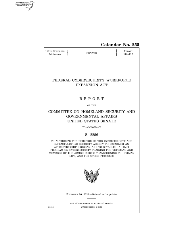 handle is hein.congrecreports/crptxafwp0001 and id is 1 raw text is: AUTHENTICATED
..GOVERNMENT~
INFORMATION
     Ops


                                Calendar No. 255

118TH CONGRESS             A                 REPORT
  1st Session           SENATE               118-117









    FEDERAL CYBERSECURITY WORKFORCE

                 EXPANSION ACT




                    R E  P O  R T

                        OF THE

  COMMITTEE ON HOMELAND SECURITY AND

            GOVERNMENTAL AFFAIRS

            UNITED STATES SENATE

                     TO ACCOMPANY


                       S. 2256

   TO AUTHORIZE THE DIRECTOR OF THE CYBERSECURITY AND
     INFRASTRUCTURE SECURITY AGENCY TO ESTABLISH AN
     APPRENTICESHIP PROGRAM AND TO ESTABLISH A PILOT
   PROGRAM ON CYBERSECURITY TRAINING FOR VETERANS AND
   MEMBERS OF THE ARMED FORCES TRANSITIONING TO CIVILIAN
              LIFE, AND FOR OTHER PURPOSES














            NOVEMBER 30, 2023.-Ordered to be printed


              U.S. GOVERNMENT PUBLISHING OFFICE
 49-010             WASHINGTON :2023


