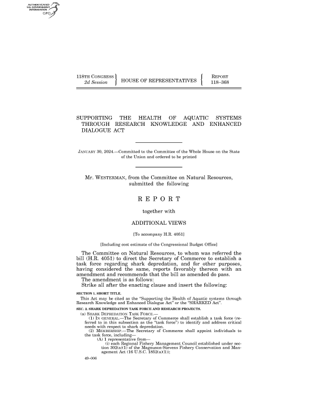 handle is hein.congrecreports/crptxafyw0001 and id is 1 raw text is: 















118TH CONGRESS
   2d Session  HOUSE OF REPRESENTATIVES


SUPPORTING
  THROUGH
  DIALOGUE


   THE HEALTH   OF AQUATIC SYSTEMS
 RESEARCH KNOWLEDGE AND ENHANCED
ACT


JANUARY 30, 2024.-Committed to the Committee of the Whole House on the State
                  of the Union and ordered to be printed



    Mr. WESTERMAN,   from the Committee   on Natural Resources,
                     submitted   the following


                         R  E  P  O  R  T

                           together with

                      ADDITIONAL VIEWS

                      [To accompany H.R. 4051]

          [Including cost estimate of the Congressional Budget Office]

  The  Committee  on Natural  Resources, to whom   was referred the
bill (H.R. 4051) to direct the Secretary of Commerce  to establish a
task force regarding  shark  depredation,  and for other  purposes,
having  considered  the same,  reports  favorably thereon  with  an
amendment   and  recommends   that the bill as amended do pass.
  The  amendment   is as follows:
  Strike all after the enacting clause and insert the following:
SECTION 1. SHORT TITLE.
  This Act may be cited as the Supporting the Health of Aquatic systems through
Research Knowledge and Enhanced Dialogue Act or the SHARKED Act.
SEC. 2. SHARK DEPREDATION TASK FORCE AND RESEARCH PROJECTS.
  (a) SHARK DEPREDATION TASK FORCE.-
     (1) IN GENERAL.-The Secretary of Commerce shall establish a task force (re-
   ferred to in this subsection as the task force) to identify and address critical
   needs with respect to shark depredation.
     (2) MEMBERSHIP.-The Secretary of Commerce shall appoint individuals to
   the task force, including-
        (A) 1 representative from-
            (i) each Regional Fishery Management Council established under sec-
          tion 302(a)(1) of the Magnuson-Stevens Fishery Conservation and Man-
          agement Act (16 U.S.C. 1852(a)(1));
   49-006


AUTHENTICATED
U.GOVERNMENT
INFORMATION
      Ops


REPORT
118-368


