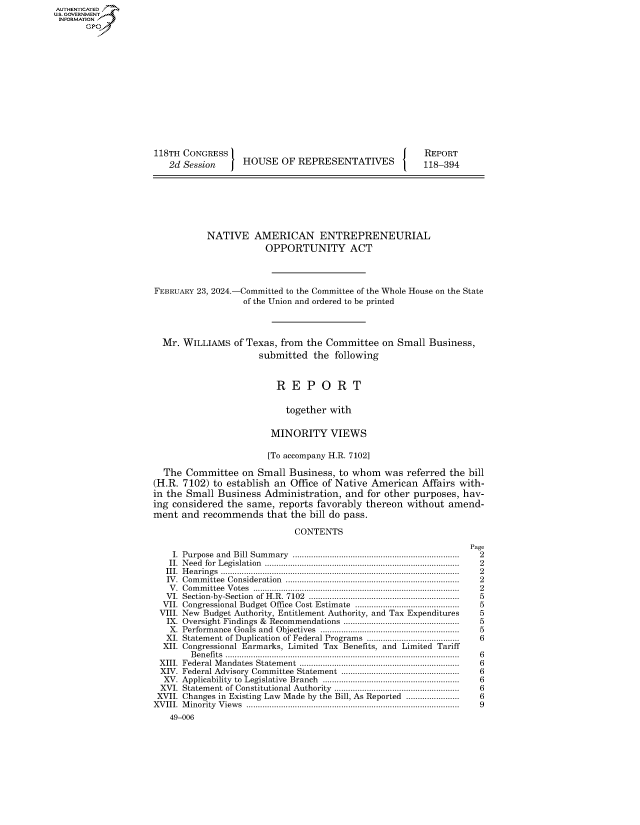 handle is hein.congrecreports/crptxafzz0001 and id is 1 raw text is: AUTHENTICATED7'
U.S. GOVERNMENT
INFORMATION
       GPr














                     118TH CONGRESS                                          REPORT
                        2d Session     HOUSE   OF  REPRESENTATIVES           118-394







                                NATIVE AMERICAN ENTREPRENEURIAL
                                            OPPORTUNITY ACT




                     FEBRUARY 23, 2024.-Committed to the Committee of the Whole House on the State
                                       of the Union and ordered to be printed




                       Mr. WILLIAMS  of Texas, from  the Committee  on Small  Business,
                                           submitted  the following


                                              R  E   P  O  R  T

                                                together with

                                             MINORITY VIEWS

                                             [To accompany H.R. 7102]

                       The Committee   on Small  Business, to whom   was referred the bill
                     (H.R. 7102) to establish an Office of Native American  Affairs with-
                     in the Small Business  Administration,  and for other purposes, hav-
                     ing considered the same,  reports favorably thereon without  amend-
                     ment  and recommends   that the bill do pass.

                                                  CONTENTS
                                                                                      Page
                         I. Purpose and  Bill Sum m ary  ........................................................................  2
                         II. N eed  for  Legislation  ..................................................................................  2
                       III. Hearings ....................................................................................................... 2
                       IV. Com m ittee  Consideration  .........................................................................  2
                       V . Com m ittee  V otes  .......................................................................................  2
                       VI. Section-by-Section  of H.R. 7102  .................................................................  5
                       VII. Congressional Budget Office Cost Estimate .............................................  5
                       VIII. New Budget Authority, Entitlement Authority, and Tax Expenditures              5
                       IX. Oversight Findings & Recommendations ..................................................  5
                       X.  Performance Goals and    Objectives  ..........................................................  5
                       XI. Statement of Duplication of Federal Programs ......................................  6
                       XII. Congressional Earmarks, Limited Tax Benefits, and Limited Tariff
                            Benefits ..................................................................................................... 6
                      XIII. Federal M  andates  Statem ent  ...................................................................  6
                      XIV. Federal Advisory Committee Statement ...................................................  6
                      XV.  Applicability  to  Legislative  Branch  .......................................................... .  6
                      XVI. Statement of Constitutional Authority ......................................................  6
                      XVII. Changes in Existing Law Made by the Bill, As Reported ......................    6
                      XVIII. Minority Views ............................................................................................ 9
                        49-006


