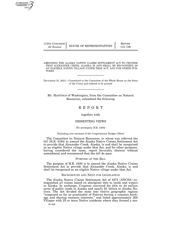 handle is hein.congrecreports/crptxpav0001 and id is 1 raw text is: AUTHENTICATEO
U.S. GOVERNMENT
INFORMATION
      Gp










                   112TH CONGRESS                                    REPORT
                     2d Session    HOUSE OF REPRESENTATIVES          112-736




                  AMENDING THE ALASKA NATIVE CLAIMS SETTLEMENT ACT TO PROVIDE
                    THAT ALEXANDER CREEK, ALASKA, IS AND SHALL BE RECOGNIZED AS
                    AN ELIGIBLE NATIVE VILLAGE UNDER THAT ACT, AND FOR OTHER PUR-
                    POSES


                  DECEMBER 31, 2012.-Committed to the Committee of the Whole House on the State
                                   of the Union and ordered to be printed


                     Mr. HASTINGS of Washington, from the Committee on Natural
                                 Resources, submitted the following


                                         REPORT

                                           together with

                                       DISSENTING VIEWS

                                       [To accompany H.R. 4194]

                            [Including cost estimate of the Congressional Budget Office]
                    The Committee on Natural Resources, to whom was referred the
                  bill (H.R. 4194) to amend the Alaska Native Claims Settlement Act
                  to provide that Alexander Creek, Alaska, is and shall be recognized
                  as an eligible Native village under that Act, and for other purposes,
                  having considered the same, report favorably thereon without
                  amendment and recommend that the bill do pass.

                                       PURPOSE OF THE BILL
                    The purpose of H.R. 4194 is to amend the Alaska Native Claims
                    Settlement Act to provide that Alexander Creek, Alaska, is and
                    shall be recognized as an eligible Native village under that Act.
                              BACKGROUND AND NEED FOR LEGISLATION
                    The Alaska Native Claims Settlement Act of 1971 (ANCSA) ex-
                  tinguished all claims based on aboriginal title to lands and waters
                  in Alaska. In exchange, Congress conveyed fee title to 44 million
                  acres of public lands in Alaska and nearly $1 billion to Alaska Na-
                  tives. The Act divided the state into twelve geographic regions
                  composed as far as practicable of Natives having a common herit-
                  age and sharing common interests, and listed approximately 200
                  Villages with 25 or more Native residents where they formed a ma-
                      29-006


