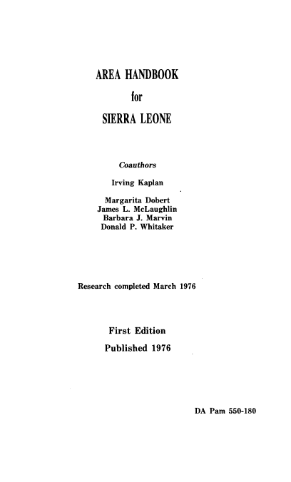 handle is hein.cow/aahdbkf0001 and id is 1 raw text is: AREA HANDBOOK
for
SIERRA LEONE
Coauthors
Irving Kaplan
Margarita Dobert
James L. McLaughlin
Barbara J. Marvin
Donald P. Whitaker
Research completed March 1976
First Edition
Published 1976

DA Pam 550-180


