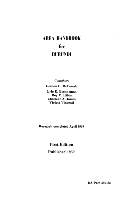 handle is hein.cow/aahndbk0001 and id is 1 raw text is: AREA HANDBOOK
for
BURUNDI

Coauthors
Gordon C. McDonald
Lyle E. Brenneman
Roy V. Hibbs
Charlene A. James
Violeta Vincenti
Research completed April 1969
First Edition
Published 1969

DA Pam 550-83


