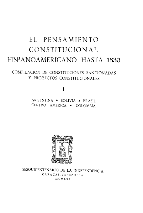 handle is hein.cow/acnachipe0001 and id is 1 raw text is: EL PENSAMIENTO
CONSTITUCIONAL

HISPANOAMERICANO

HASTA 1830

COMPILACION DE CONSTITUCIONES SANCIONADAS
Y PROYECTOS CONSTITUCIONALES
I
ARGENTINA * BOLIVIA * BRASIL
CENTRO AMERICA * COLOMBIA

SESQUICENTENARIO DE LA INDEPENDENCIA
CARACAS-VENEZUELA
MC MLXI


