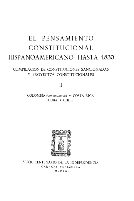 handle is hein.cow/acnachipe0002 and id is 1 raw text is: EL   PENSAMIENTO
CONSTITUCION AL
HISPANOAMERICANO           HASTA 1830
COMPILACION DE CONSTITUCIONES SANCIONADAS
Y PROYECTOS CONSTITUCIONALES
I
COLOMBIA (CONTINUACION) * COSTA RICA
CUBA * CHILE

SESQUICENTENARIO DE LA INDEPENDENCIA
CAR A CAS -VENEZUELA
MCMLXI


