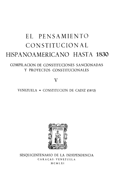 handle is hein.cow/acnachipe0005 and id is 1 raw text is: EL PENSAMIENTO
CONSTITUCION AL

HISPANOAMERICANO

HASTA 1830

COMPILACION DE CONSTITUCIONES SANCIONADAS
Y PROYECTOS CONSTITUCIONALES
v
VENEZUELA * CONSTITUCION DE CADIZ (1812)

SESQUICENTENARIO DE LA INDEPENDENCIA
CARACAS- VENEZUELA
MCMLXI


