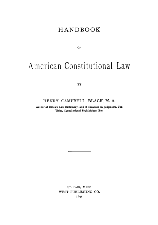 handle is hein.cow/adti0001 and id is 1 raw text is: HANDBOOK
OF
American Constitutional Law
BY

HENRY CAMPBELL BLACK, M. A.
Author of Black's Law Dictionary, and of Treatises on Judgments, Tax
Titles, Constitutional Prohibitions, Etc.
ST. PAUL, MINN.
WEST PUBLISHING CO.
1895


