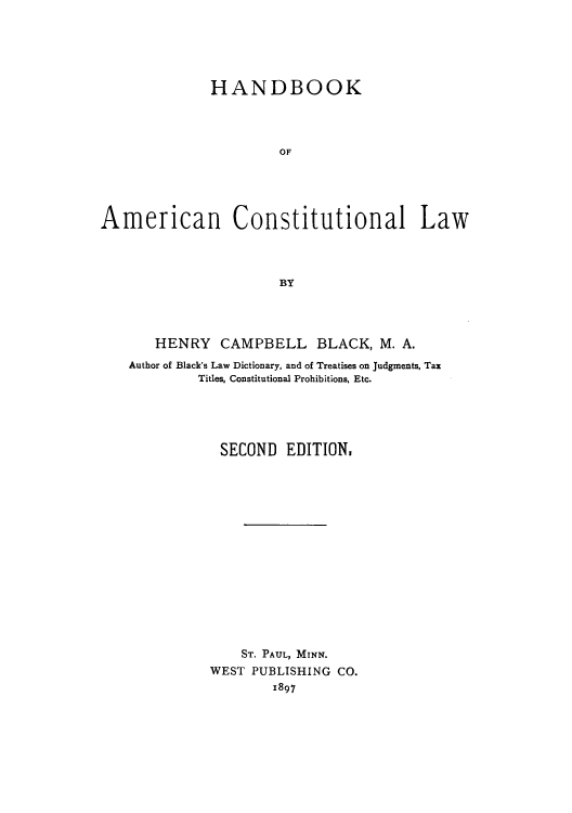 handle is hein.cow/adtj0001 and id is 1 raw text is: HANDBOOK
OF
American Constitutional Law
BY

HENRY CAMPBELL BLACK, M. A.
Author of Black's Law Dictionary, and of Treatises on Judgments, Tax
Titles, Constitutional Prohibitions, Etc.
SECOND EDITION,
ST. PAUL, MINN.
WEST PUBLISHING CO.
1897


