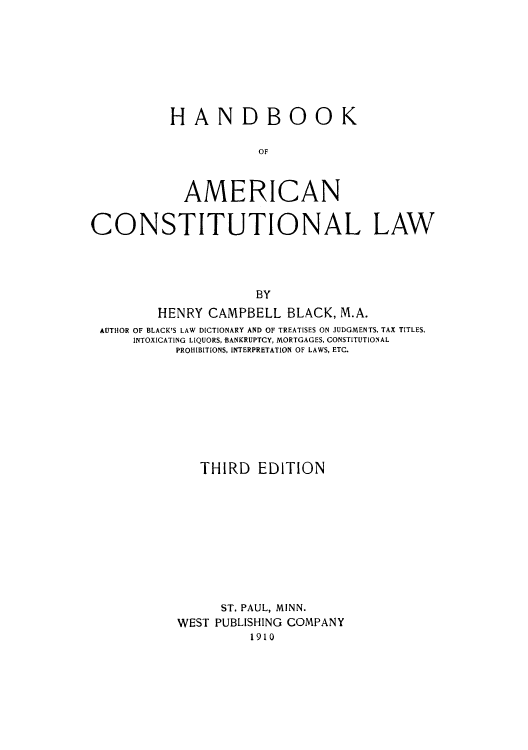 handle is hein.cow/adtk0001 and id is 1 raw text is: HAND BOOK
OF
AMERICAN

CONSTITUTIONAL LAW
BY
HENRY CAMPBELL BLACK, M.A.
AUTHOR OF BLACK'S LAW DICTIONARY AND OF TREATISES ON JUDGMENTS, TAX TITLES,
INTOXICATING LIQUORS, BANKRUPTCY, MORTGAGES, CONSTITUTIONAL
PROHIBITIONS, INTERPRETATION OF LAWS, ETC.

THIRD EDITION
ST. PAUL, MINN.
WEST PUBLISHING COMPANY
1910


