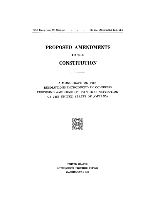 handle is hein.cow/adtn0001 and id is 1 raw text is: 70th Congress, 2d Session  -   -    -   House Document No. 551

PROPOSED AMENDMENTS
TO THE
CONSTITUTION

A MONOGRAPH ON THE
RESOLUTIONS INTRODUCED IN CONGRESS
PROPOSING AMENDMENTS TO THE CONSTITUTION
OF THE UNITED STATES OF AMERICA
UNITED STATES
GOVERNMENT PRINTING OFFICE
WASHINGTON: 1929



