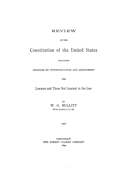 handle is hein.cow/adto0001 and id is 1 raw text is: REVIEW
OF THE
Constitution of the United States
INCLUDING
CHANGES BY INTERPRETATION AND AMENDMENT
FOR
Lawyers and Those Not Learned in the Law
BY
W. G. BULLITT
Of the Frankfort, Ky., Bar
-H-
CINCINNATI
THE ROBERT CLARKE COMPANY
1899


