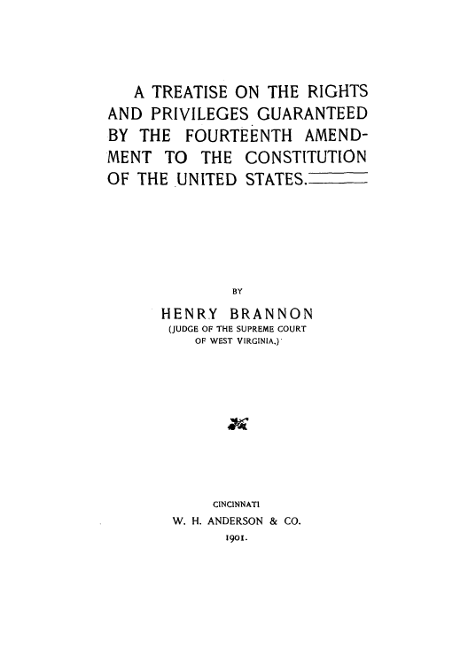 handle is hein.cow/adtp0001 and id is 1 raw text is: A TREATISE ON THE RIGHTS
AND PRIVILEGES GUARANTEED
BY THE FOURTEENTH AMEND-
MENT TO THE CONSTITUTION
OF THE UNITED STATES.
BY
HENRY BRANNON
(JUDGE OF THE SUPREME COURT
OF WEST VIRGINIA.)

CINCINNATI
W. H. ANDERSON & CO.
1901.


