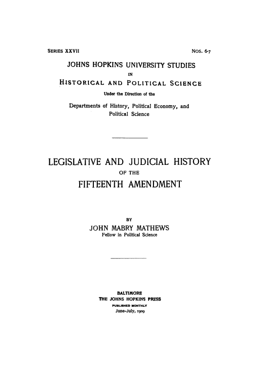 handle is hein.cow/adtq0001 and id is 1 raw text is: SERIES XXVII

JOHNS HOPKINS UNIVERSITY STUDIES
IN
HISTORICAL AND POLITICAL SCIENCE
Under the Direction of the
Departments of History, Political Economy, and
Political Science
LEGISLATIVE AND JUDICIAL HISTORY
OF THE
FIFTEENTH AMENDMENT
BY
JOHN MABRY MATHEWS
Fellow in Political Science
BALTIMORE
THE JOHNS HOPKINS PRESS
PUBLISHED MONTHLY
June-July, z9og

NOS. 6-7


