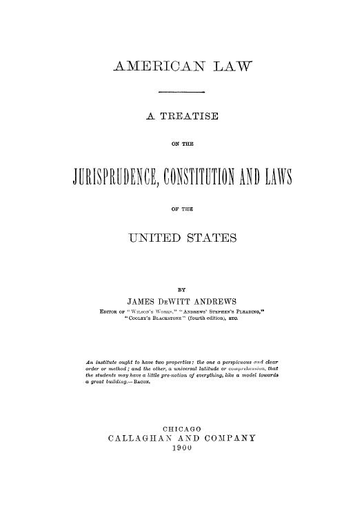 handle is hein.cow/adtw0001 and id is 1 raw text is: AMERICAN LAW
A TREATISE
ON TI I
JURIPRUDENCE, CONTITUTION AND UAS
OF THE

UNITED

STATES

BY
JAMES DEWITT ANDREWS
EDITOR OF  WILSON'S TWORKH,  ANDREWS' STEPHEN'S PLEADING,
 COOLEY's BLACKSTONE  (fourth edition), ETO.
An institute ought to have two properties: the one a perspicuous and clear
order or method; and the other, a universal latitude or comprehension, that
the students may have a little pre-notion of everything, like a model towards
a great building.- BACON.
CHICAGO
CALLAGIAN AND COMPANY
1900


