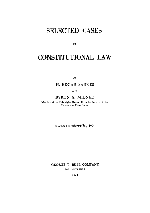 handle is hein.cow/adua0001 and id is 1 raw text is: SELECTED CASES
IN
CONSTITUTIONAL LAW
BY
H. EDGAR BARNES
AND
BYRON A. MILNER
Members of the Philadelphia Bar and Erstwhile Lecturers in the
University of Pennsylvania
SEVENTHTDff1-N, 1924
GEORGE T. BISEL COMPANY
PHILADELPHIA
1924



