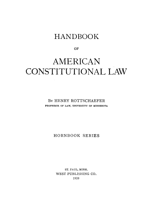 handle is hein.cow/adub0001 and id is 1 raw text is: HANDBOOK
OF
AMERICAN

CONSTITUTIONAL LAW
By HENRY ROTTSCHAEFER
PROFESSOR OF LAW, UNIVERSITY OF MINNESOTA
HORNBOOK SERIES
ST. PAUL, MINN.
WEST PUBLISHING CO.
1939


