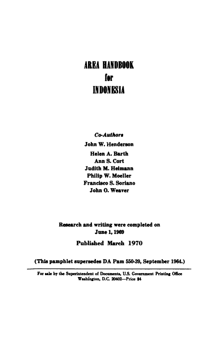 handle is hein.cow/ahbind0001 and id is 1 raw text is: 









                  AREA   HANDBOOK

                          for

                     INDONESIA






                     Co-Authors
                  John W. Henderson
                     Helen A. Barth
                     Ann  S. Cort
                   Judith M. Heimann
                   Philip W. Moeller
                   Francisco S. Soriano
                   John  O. Weaver




         Research and writing were completed on
                      June 1,1969

               Published   March   1970


(This pamphlet supersedes DA Pam  550-39, September 1964.)

For sale by the Superintendent of Documents, U.S. Government Printing Office
                Washington, D.C. 20402-Price $4


