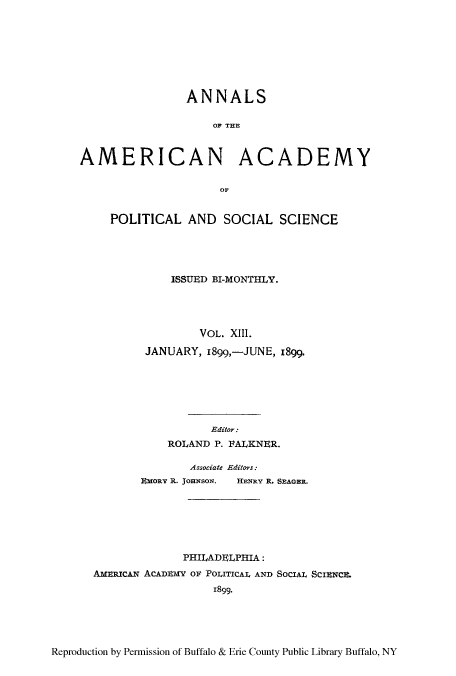 handle is hein.cow/anamacp0013 and id is 1 raw text is: ANNALS
OF THE
AMERICAN ACADEMY
POLITICAL AND SOCIAL SCIENCE
ISSUED BI-MONTHLY.
VOL. XIII.
JANUARY, 1899,-JUNE, 1899.
Editor:
ROLAND P. PALKNER.
Associate Editors:
EMORY R. JoHNsoN.  HENRY R. SEAGER.
PHILADELPHIA:
AMEICAN ACADEMY OF POLITICAL AND SOCIAL SCUINCE.
1899.

Reproduction by Permission of Buffalo & Erie County Public Library Buffalo, NY


