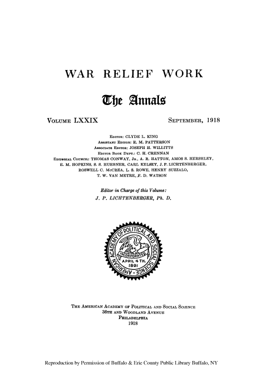 handle is hein.cow/anamacp0079 and id is 1 raw text is: WAR RELIEF WORK
Tbe Z Annalo

VOLUME LXXIX

SEPTEMBER, 1918

EDITOR: CLYDE L. KING
ASSISTANT EDITOR: E. M. PATTERSON
ASSOCIATE EDITOR: JOSEPH H. WILLITTS
EDITOR BOOK DEPT.: C. H. ORENNAN
EDITORIAL COUNCIL: THOMAS CONWAY, JR., A. R. HATTON, AMOS S. HERSHLEY,
E. M. HOPKINS, S. S. HUEBNER, CARL KELSEY, J. P. LICHTENBERGER,
ROSWELL C. McCREA, L. S. ROWE, HENRY SUZZALO,
T. W. VAN METRE,.F. D. WATSON
Editor in Charge of this Volume:
J. P. LIGHTENBERGER, Ph. D.

THE AMERICAN ACADEMY OF POLITICAL AND SOCIAL SOJENCE
36TH AND WOODLAND AVENUE
PRILADELPI'A
1918

Reproduction by Permission of Buffalo & Erie County Public Library Buffalo, NY



