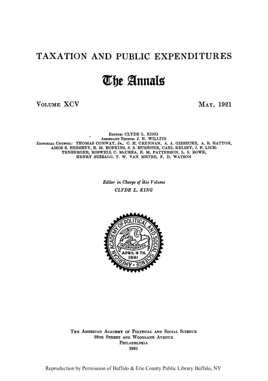 handle is hein.cow/anamacp0095 and id is 1 raw text is: TAXATION AND PUBLIC EXPENDITURES
e 2E 1n1nal5

VOLUME XCV

MAY, 1921

EDITOR: CLYDE L. KING
ASSISTANT EDITOR: J. H. WILLITS
EDITORIAL COUNCIL: THOMAS CONWAY, JR., C. H. CRENNAN, A. A. GIESECKE, A. R. HATTON,
AMOS S. HERSHEY, E. M. HOPKINS, S. S. HUEBNER, CARL KELSEY, J. P. LICH-
TENBERGER, ROSWELL C. McCREA, E. M. PATTERSON, L. S. ROWE,
HENRY SUZZALO, T. W. VAN METRE, F. D. WATSON
Editor in Charge of ;his Volume
CLYDE L. KING

THE AMERICAN ACADEMY OF POLITICAL AND SOCIAL SCIENCE
39TH STREET AND WoDLAND AVENUE
PHILADELPHIA
1921

Reproduction by Permission of Buffalo & Erie County Public Library Buffalo, NY


