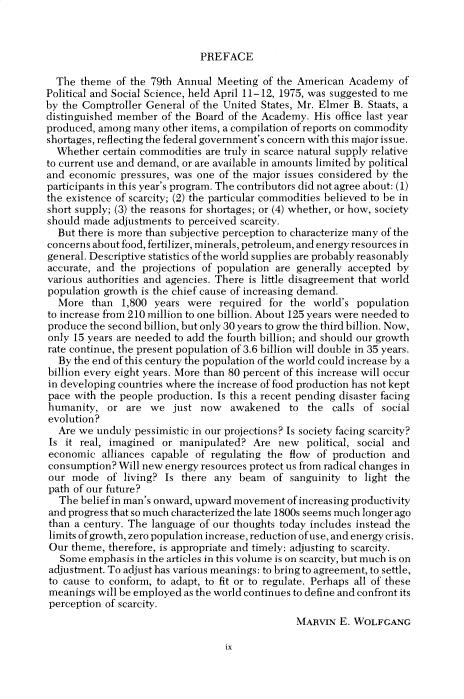 handle is hein.cow/anamacp0420 and id is 1 raw text is: PREFACE

The theme of the 79th Annual Meeting of the American Academy of
Political and Social Science, held April 11-12, 1975, was suggested to me
by the Comptroller General of the United States, Mr. Elmer B. Staats, a
distinguished member of the Board of the Academy. His office last year
produced, among many other items, a compilation of reports on commodity
shortages, reflecting the federal government's concern with this major issue.
Whether certain commodities are truly in scarce natural supply relative
to current use and demand, or are available in amounts limited by political
and economic pressures, was one of the major issues considered by the
participants in this year's program. The contributors did not agree about: (1)
the existence of scarcity; (2) the particular commodities believed to be in
short supply; (3) the reasons for shortages; or (4) whether, or how, society
should made adjustments to perceived scarcity.
But there is more than subjective perception to characterize many of the
concerns about food, fertilizer, minerals, petroleum, and energy resources in
general. Descriptive statistics of the world supplies are probably reasonably
accurate, and the projections of population are generally accepted by
various authorities and agencies. There is little disagreement that world
population growth is the chief cause of increasing demand.
More than 1,800 years were required for the world's population
to increase from 210 million to one billion. About 125 years were needed to
produce the second billion, but only 30 years to grow the third billion. Now,
only 15 years are needed to add the fourth billion; and should our growth
rate continue, the present population of 3.6 billion will double in 35 years.
By the end of this century the population of the world could increase by a
billion every eight years. More than 80 percent of this increase will occur
in developing countries where the increase of food production has not kept
pace with the people production. Is this a recent pending disaster facing
humanity, or are we just now awakened to the calls of social
evolution?
Are we unduly pessimistic in our projections? Is society facing scarcity?
Is it real, imagined or manipulated? Are new political, social and
economic alliances capable of regulating the flow of production and
consumption? Will new energy resources protect us from radical changes in
our mode of living? Is there any beam of sanguinity to light the
path of our future?
The belief in man's onward, upward movement of increasing productivity
and progress that so much characterized the late 1800s seems much longer ago
than a century. The language of our thoughts today includes instead the
limits of growth, zero population increase, reduction of use, and energy crisis.
Our theme, therefore, is appropriate and timely: adjusting to scarcity.
Some emphasis in the articles in this volume is on scarcity, but much is on
adjustment. To adjust has various meanings: to bring to agreement, to settle,
to cause to conform, to adapt, to fit or to regulate. Perhaps all of these
meanings will be employed as the world continues to define and confront its
perception of scarcity.
MARVIN E. WOLFGANG

ix


