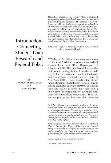 handle is hein.cow/anamacp0671 and id is 1 raw text is: Introduction:
Connecting
Student Loan
Research and
Federal Policy
By
NICHOLAS HILLMAN
and
KATA OROSZ

This article introduces this volume, which is dedicated
to expanding a theory- and evidence-based understand-
ing of student loan problems. The authors review evi-
dence to address fundamental questions related to
student loan research: who borrows, why, and the con-
sequences of debt for specific student populations. The
authors outline how the articles collected in the volume
address these fundamental questions, and discuss ways
in which federal policy-makers may build on the insights
that can be gained from this volume as they work on the
reauthorization of the Higher Education Act.
Keywords: higher education; student loans; student
debt; financial aid policy
Today, 41.5 million Americans owe more
than $1.2 trillion in outstanding federal
student loan debt (U.S. Department of
Education 2016). This debt has tripled over the
past decade, making student loans the second-
largest line of consumer credit behind only
home mortgages (Federal Reserve Bank of
New York 2016). These trends often attract
media attention, illustrated by stories of recent
college graduates carrying $100,000 in student
loans and unable to repay their debt, buy a
home, save for retirement, or start small busi-
nesses (McDonald and Brady 2014). Such sto-
ries are provocative, but they often focus on
Nicholas Hillman is an associate professor of educa-
tional leadership and policy analysis at the Univerit y
of Wisconsin-Madison. His research examines how
postsecondary finance intersects with college access and
equity. He is also a faculty affiliate for the Wisconsin
Center for Postsecondary Education and the Laollette
School of Public Affairs.
Kata Orosz is an associate research fellow at the Yehuda
Elkana Center for Higher Education at Central
European University, Hungary. In her dissertation, she
studied predictors of student loan use among under-
graduates at four-year colleges and universities.
Correspondence: nwhillman@wisc.edu
DOI: 10.1177/0002716217704162

ANNALS, AAPSS, 671, May 2017

l]


