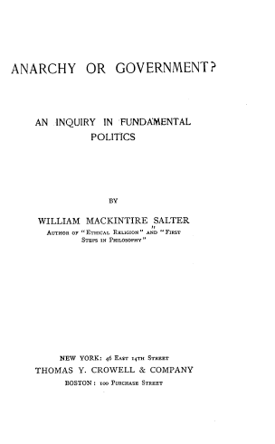handle is hein.cow/angifp0001 and id is 1 raw text is: 







ANARCHY OR GOVERNMENT?






     AN  INQUIRY  IN  FUNDAMENTAL

                POLITICS







                   BY


     WILLIAM   MACKINTIRE   SALTER
       AUTHOR OF ETHICAL RELIGION AND FIRST
              STEPS IN PHILOSOPHY


     NEW YORK: 46 EAsr 14TH STREET
THOMAS  Y. CROWELL  &  COMPANY
      BOSTON : 1zO PURCHASE STREET


